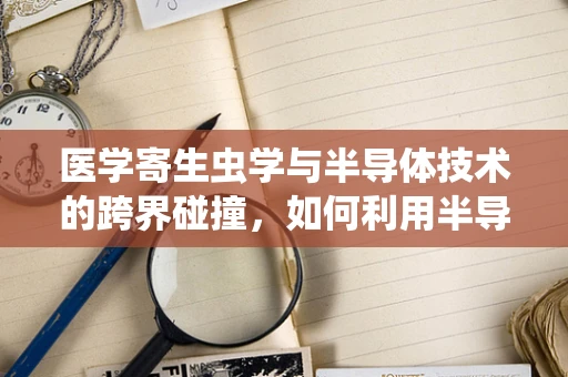 医学寄生虫学与半导体技术的跨界碰撞，如何利用半导体特性对抗寄生虫感染？