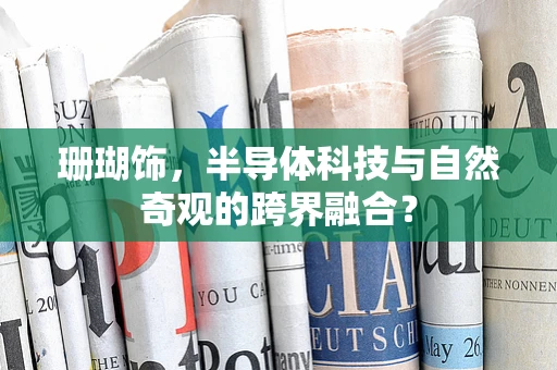 珊瑚饰，半导体科技与自然奇观的跨界融合？