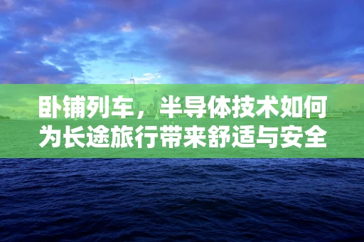 卧铺列车，半导体技术如何为长途旅行带来舒适与安全？