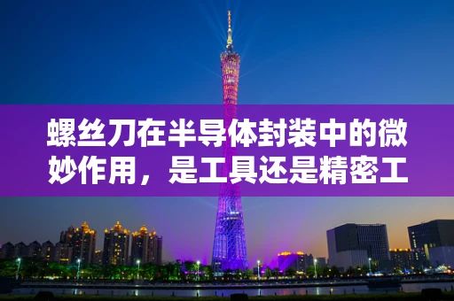 螺丝刀在半导体封装中的微妙作用，是工具还是精密工艺的守护者？