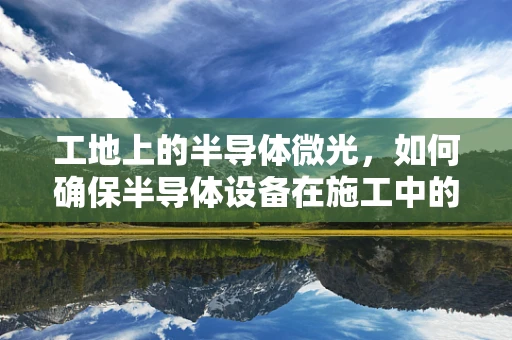 工地上的半导体微光，如何确保半导体设备在施工中的安全与高效？