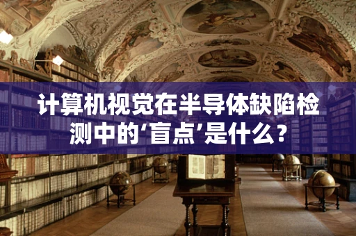 计算机视觉在半导体缺陷检测中的‘盲点’是什么？