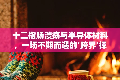 十二指肠溃疡与半导体材料，一场不期而遇的‘跨界’探讨