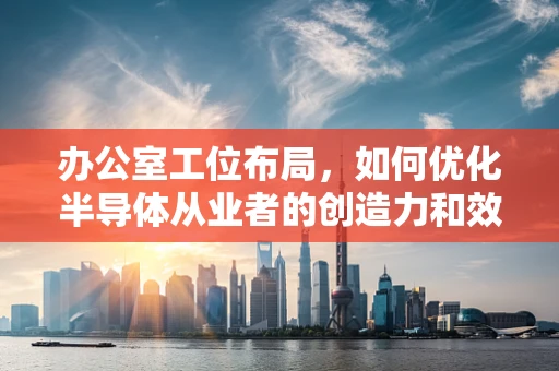 办公室工位布局，如何优化半导体从业者的创造力和效率？