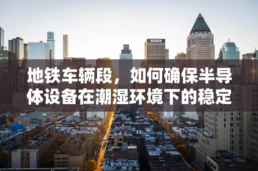 地铁车辆段，如何确保半导体设备在潮湿环境下的稳定运行？