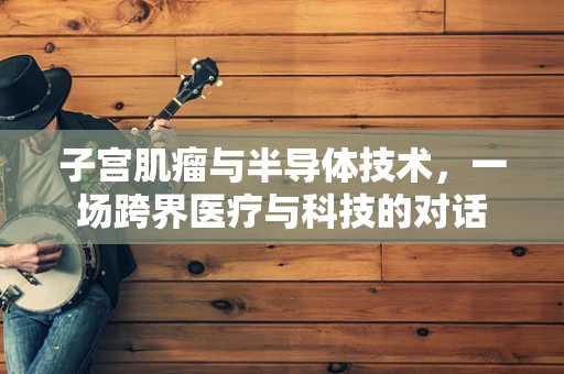 子宫肌瘤与半导体技术，一场跨界医疗与科技的对话