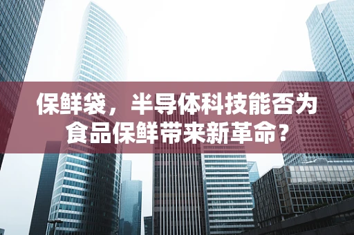 保鲜袋，半导体科技能否为食品保鲜带来新革命？