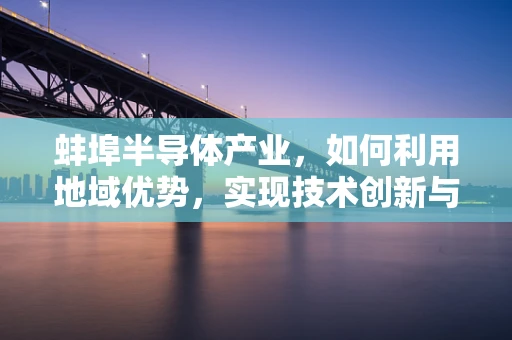 蚌埠半导体产业，如何利用地域优势，实现技术创新与产业升级？