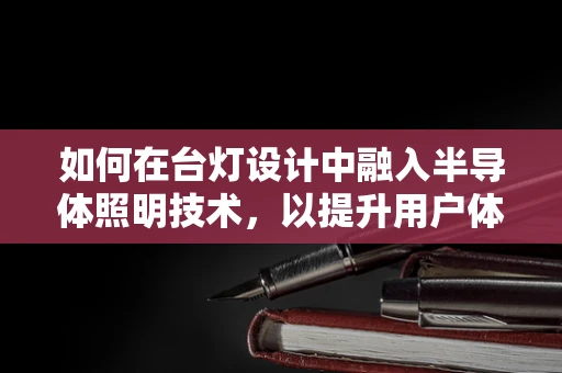 如何在台灯设计中融入半导体照明技术，以提升用户体验？