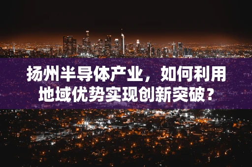 扬州半导体产业，如何利用地域优势实现创新突破？