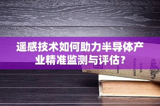 遥感技术如何助力半导体产业精准监测与评估？