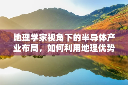 地理学家视角下的半导体产业布局，如何利用地理优势促进技术创新？