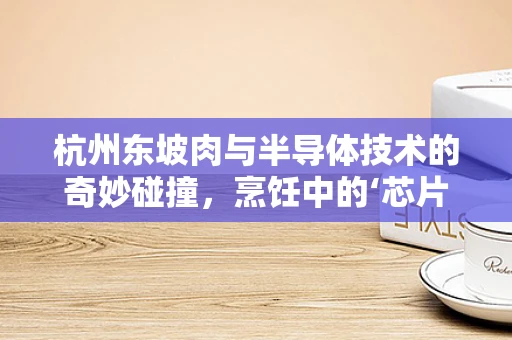 杭州东坡肉与半导体技术的奇妙碰撞，烹饪中的‘芯片级’精准温控