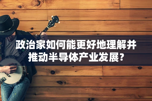 政治家如何能更好地理解并推动半导体产业发展？