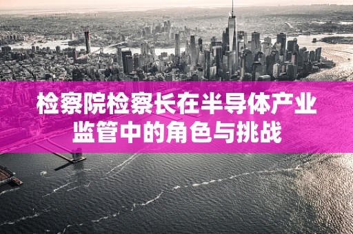 检察院检察长在半导体产业监管中的角色与挑战