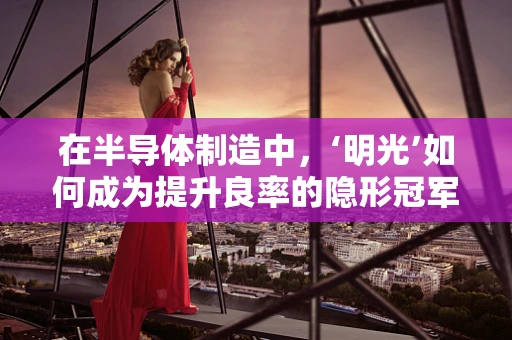 在半导体制造中，‘明光’如何成为提升良率的隐形冠军？