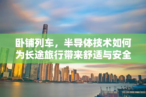 卧铺列车，半导体技术如何为长途旅行带来舒适与安全？
