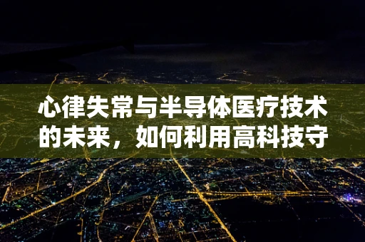 心律失常与半导体医疗技术的未来，如何利用高科技守护心脏健康？
