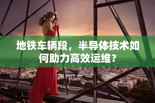 地铁车辆段，半导体技术如何助力高效运维？