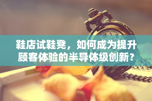 鞋店试鞋凳，如何成为提升顾客体验的半导体级创新？