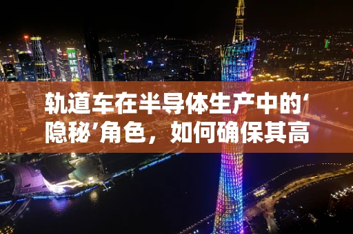轨道车在半导体生产中的‘隐秘’角色，如何确保其高效、安全地运行？