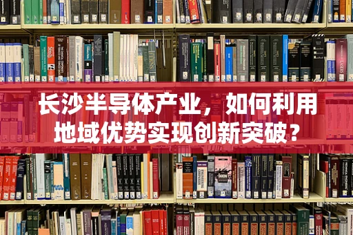 长沙半导体产业，如何利用地域优势实现创新突破？