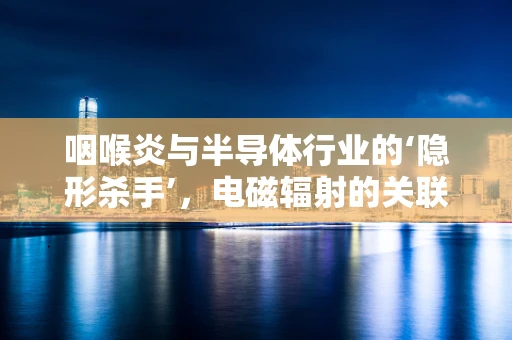 咽喉炎与半导体行业的‘隐形杀手’，电磁辐射的关联？