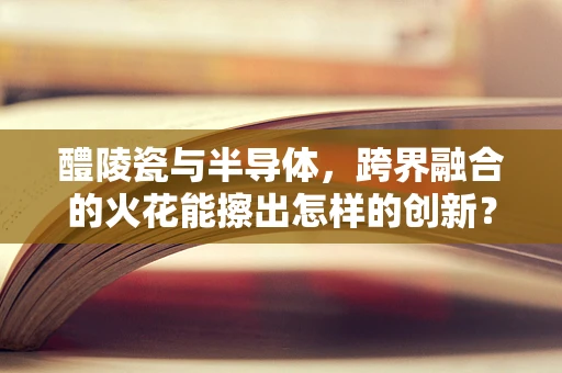 醴陵瓷与半导体，跨界融合的火花能擦出怎样的创新？