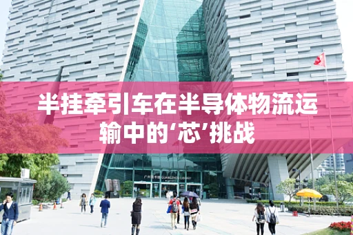 半挂牵引车在半导体物流运输中的‘芯’挑战