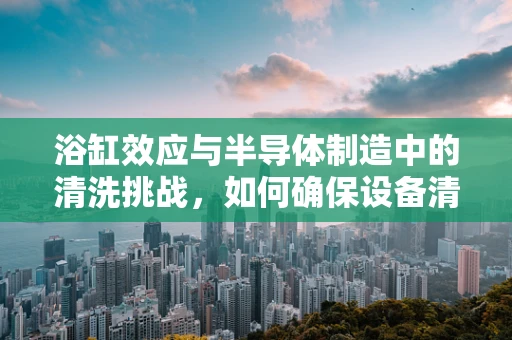 浴缸效应与半导体制造中的清洗挑战，如何确保设备清洁无虞？