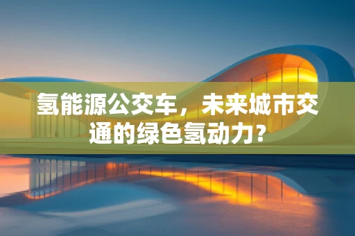 氢能源公交车，未来城市交通的绿色氢动力？