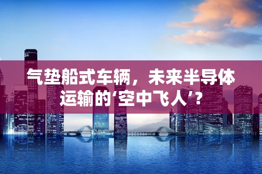 气垫船式车辆，未来半导体运输的‘空中飞人’？
