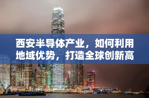 西安半导体产业，如何利用地域优势，打造全球创新高地？
