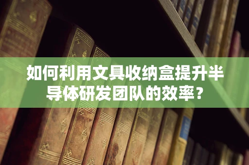 如何利用文具收纳盒提升半导体研发团队的效率？