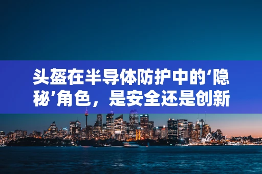 头盔在半导体防护中的‘隐秘’角色，是安全还是创新？