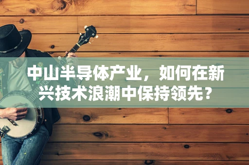 中山半导体产业，如何在新兴技术浪潮中保持领先？