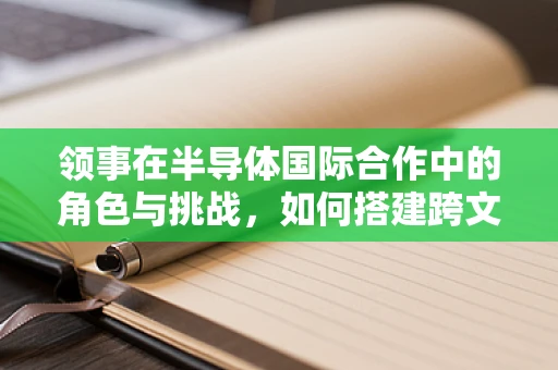 领事在半导体国际合作中的角色与挑战，如何搭建跨文化沟通的桥梁？