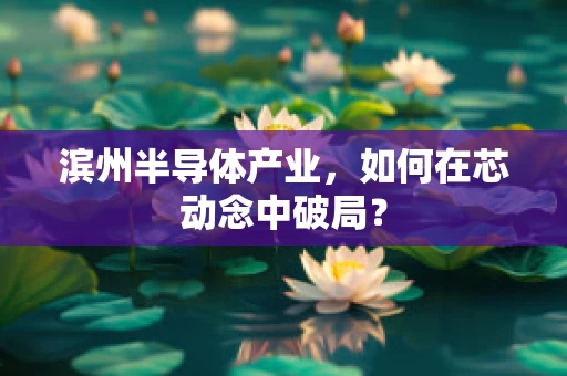 滨州半导体产业，如何在芯动念中破局？