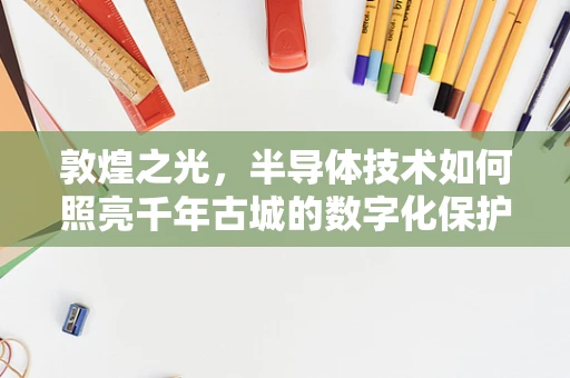 敦煌之光，半导体技术如何照亮千年古城的数字化保护之路？