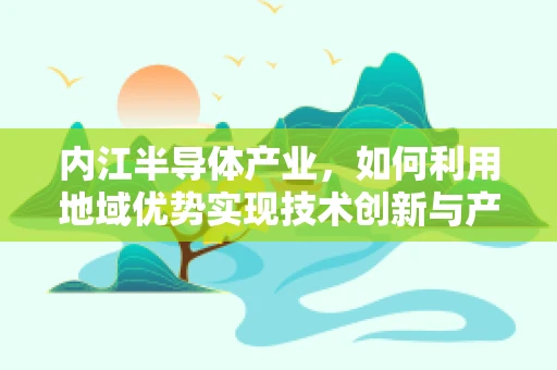 内江半导体产业，如何利用地域优势实现技术创新与产业升级？