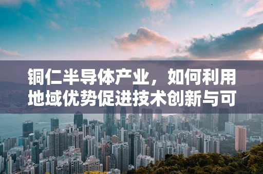 铜仁半导体产业，如何利用地域优势促进技术创新与可持续发展？