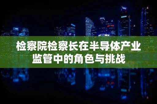 检察院检察长在半导体产业监管中的角色与挑战