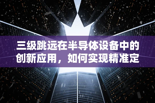 三级跳远在半导体设备中的创新应用，如何实现精准定位与高效传输？