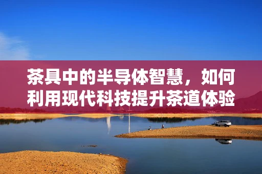 茶具中的半导体智慧，如何利用现代科技提升茶道体验？