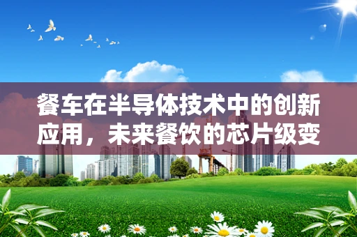 餐车在半导体技术中的创新应用，未来餐饮的芯片级变革？