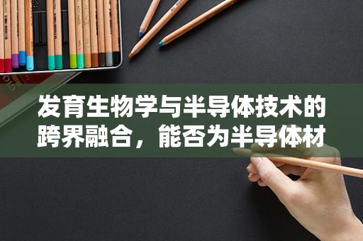 发育生物学与半导体技术的跨界融合，能否为半导体材料设计提供生物启发？