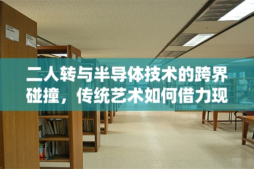 二人转与半导体技术的跨界碰撞，传统艺术如何借力现代科技焕发新生？