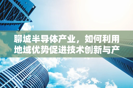 聊城半导体产业，如何利用地域优势促进技术创新与产业升级？