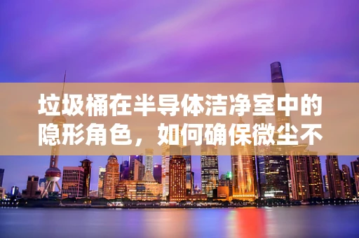 垃圾桶在半导体洁净室中的隐形角色，如何确保微尘不侵？