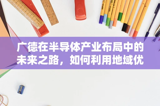 广德在半导体产业布局中的未来之路，如何利用地域优势促进技术创新？